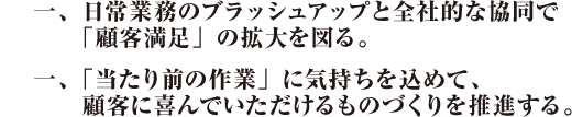 一、日常業務のブラッシュアップと全社的な協同で「顧客満足」の拡大を図る。一、「当たり前の作業」に気持ちを込めて、顧客に喜んでいただけるものづくりを推進する。